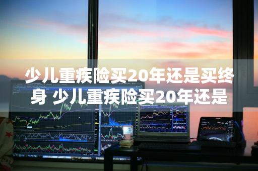 少儿重疾险买20年还是买终身 少儿重疾险买20年还是买终身寿险好