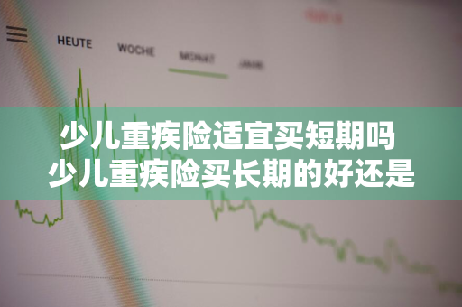 少儿重疾险适宜买短期吗 少儿重疾险买长期的好还是终身的好