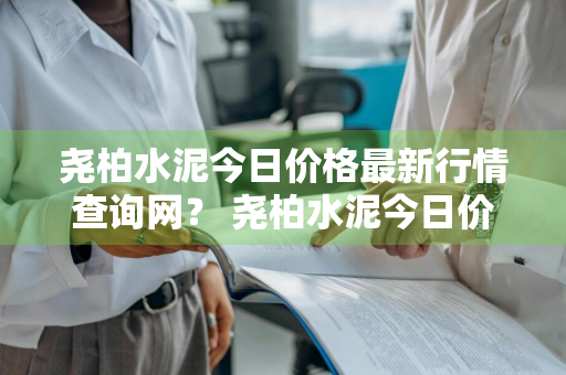 尧柏水泥今日价格最新行情查询网？ 尧柏水泥今日价格最新行情查询网站