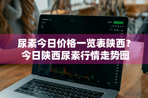 尿素今日价格一览表陕西？ 今日陕西尿素行情走势图