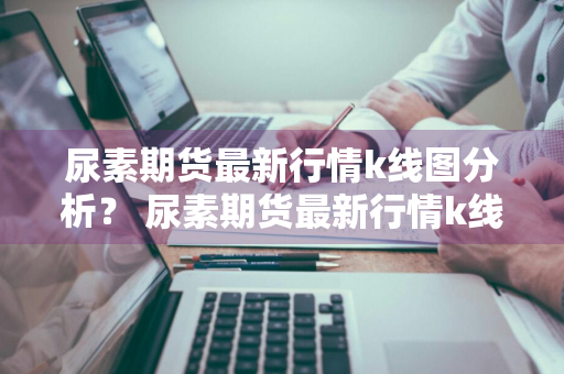 尿素期货最新行情k线图分析？ 尿素期货最新行情k线图分析