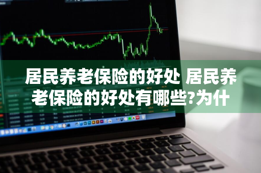 居民养老保险的好处 居民养老保险的好处有哪些?为什么要购买养老保险