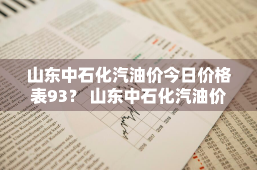 山东中石化汽油价今日价格表93？ 山东中石化汽油价今日价格表93