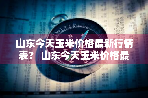 山东今天玉米价格最新行情表？ 山东今天玉米价格最新行情表图片