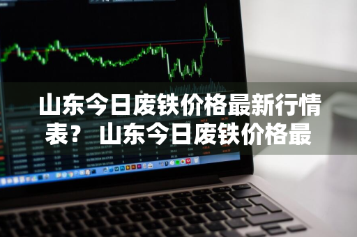 山东今日废铁价格最新行情表？ 山东今日废铁价格最新行情表图片