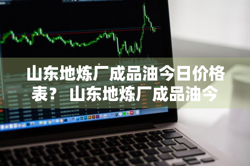 山东地炼厂成品油今日价格表？ 山东地炼厂成品油今日价格表最新