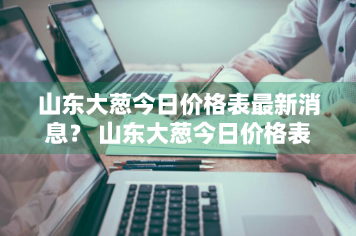 山东大葱今日价格表最新消息？ 山东大葱今日价格表最新消息图片