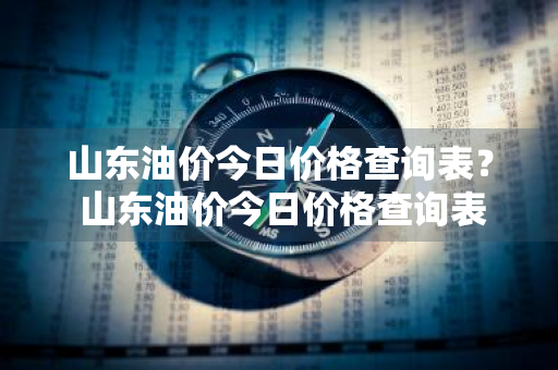 山东油价今日价格查询表？ 山东油价今日价格查询表最新