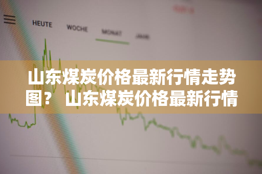 山东煤炭价格最新行情走势图？ 山东煤炭价格最新行情走势图表