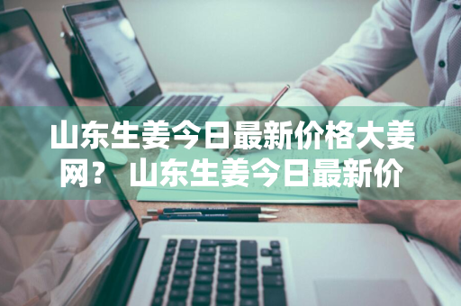 山东生姜今日最新价格大姜网？ 山东生姜今日最新价格大姜网