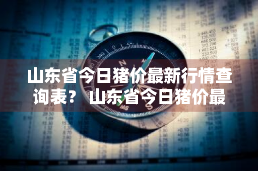 山东省今日猪价最新行情查询表？ 山东省今日猪价最新行情查询表图片