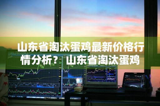 山东省淘汰蛋鸡最新价格行情分析？ 山东省淘汰蛋鸡最新价格行情分析