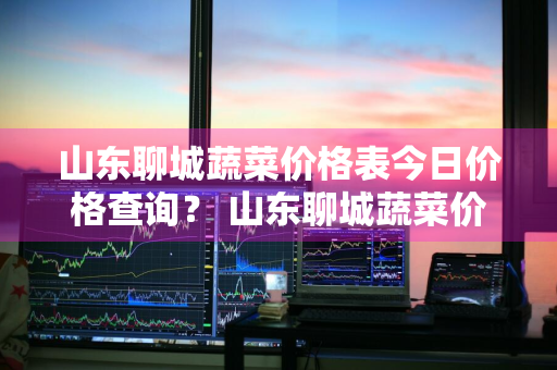 山东聊城蔬菜价格表今日价格查询？ 山东聊城蔬菜价格表今日价格查询图片