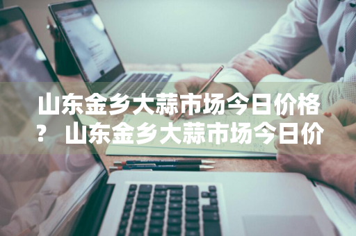 山东金乡大蒜市场今日价格？ 山东金乡大蒜市场今日价格