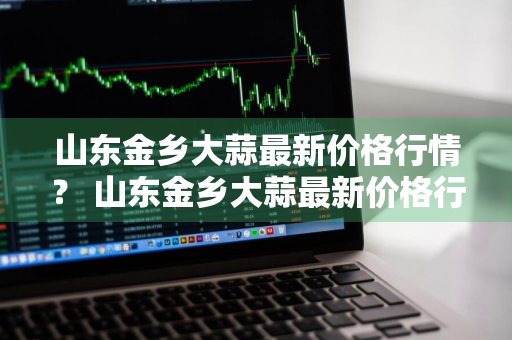 山东金乡大蒜最新价格行情？ 山东金乡大蒜最新价格行情