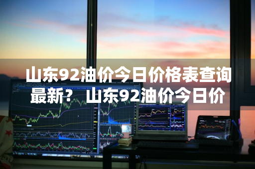 山东92油价今日价格表查询最新？ 山东92油价今日价格表查询最新消息