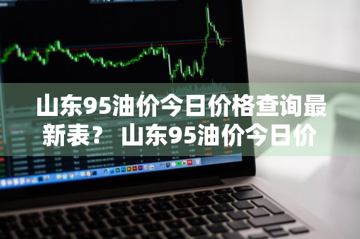 山东95油价今日价格查询最新表？ 山东95油价今日价格查询最新表图片