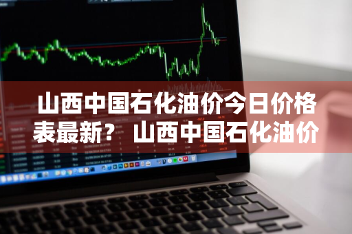 山西中国石化油价今日价格表最新？ 山西中国石化油价今日价格表最新消息