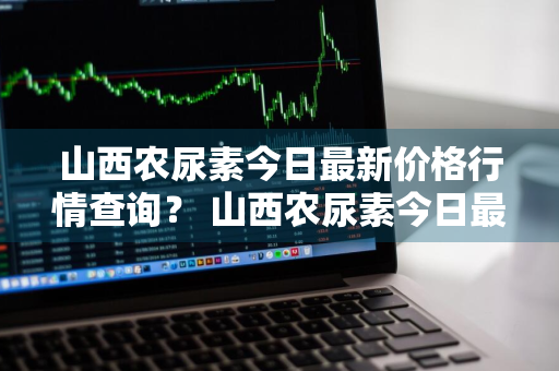 山西农尿素今日最新价格行情查询？ 山西农尿素今日最新价格行情查询表