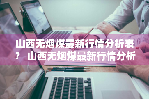 山西无烟煤最新行情分析表？ 山西无烟煤最新行情分析表格