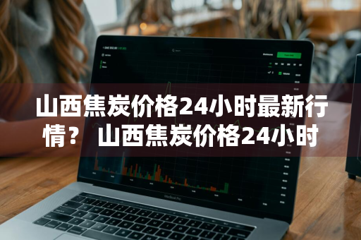 山西焦炭价格24小时最新行情？ 山西焦炭价格24小时最新行情