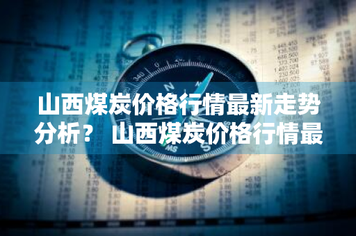 山西煤炭价格行情最新走势分析？ 山西煤炭价格行情最新走势分析图