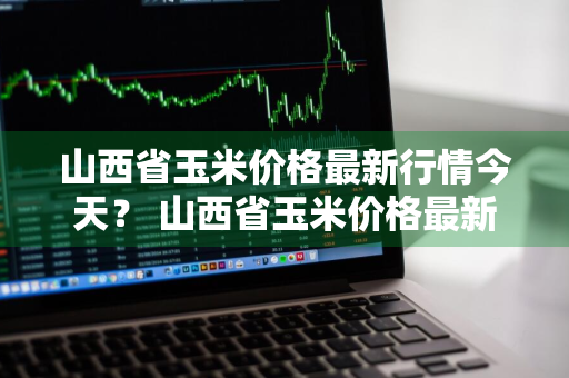 山西省玉米价格最新行情今天？ 山西省玉米价格最新行情今天走势