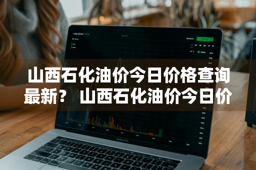 山西石化油价今日价格查询最新？ 山西石化油价今日价格查询最新消息