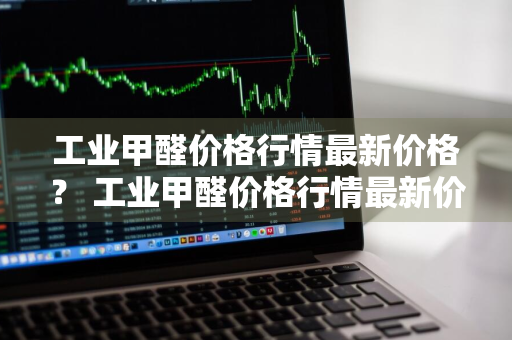 工业甲醛价格行情最新价格？ 工业甲醛价格行情最新价格