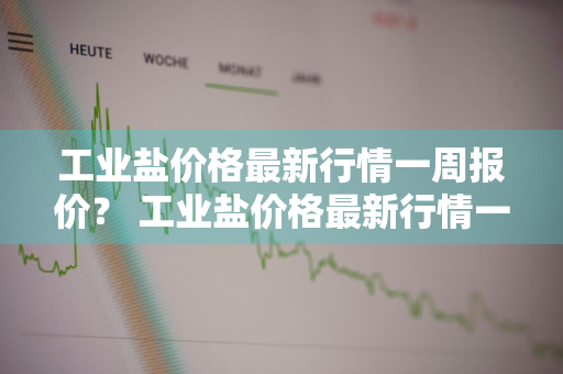 工业盐价格最新行情一周报价？ 工业盐价格最新行情一周报价表