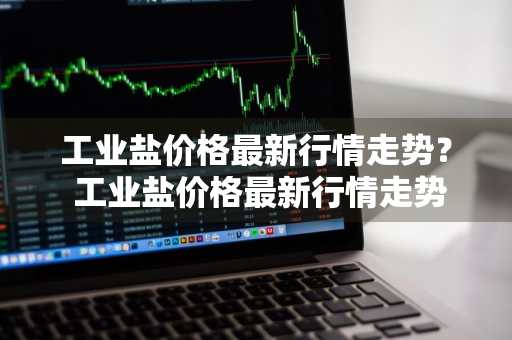 工业盐价格最新行情走势？ 工业盐价格最新行情走势图