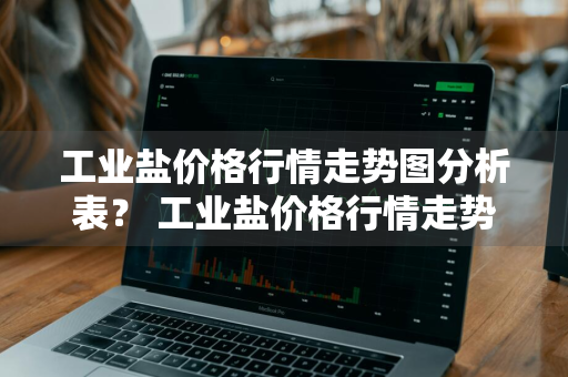 工业盐价格行情走势图分析表？ 工业盐价格行情走势图分析表最新