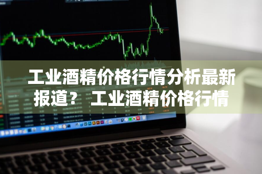 工业酒精价格行情分析最新报道？ 工业酒精价格行情分析最新报道