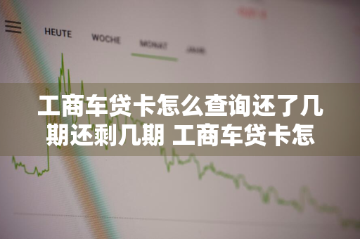 工商车贷卡怎么查询还了几期还剩几期 工商车贷卡怎么查询还了几期还剩几期了