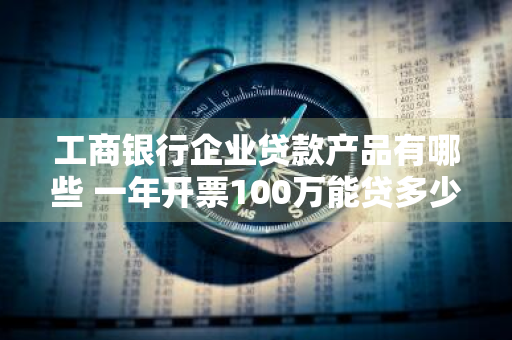 工商银行企业贷款产品有哪些 一年开票100万能贷多少钱