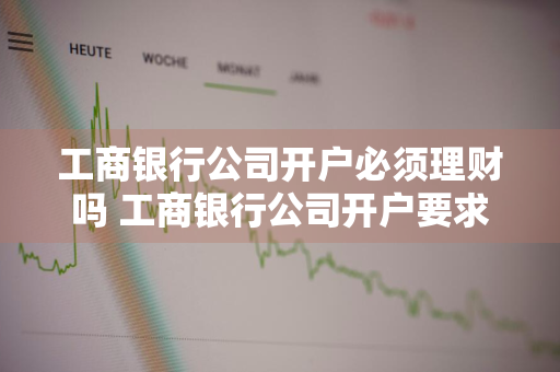 工商银行公司开户必须理财吗 工商银行公司开户要求