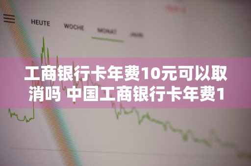 工商银行卡年费10元可以取消吗 中国工商银行卡年费10元可以取消吗