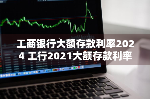 工商银行大额存款利率2024 工行2021大额存款利率