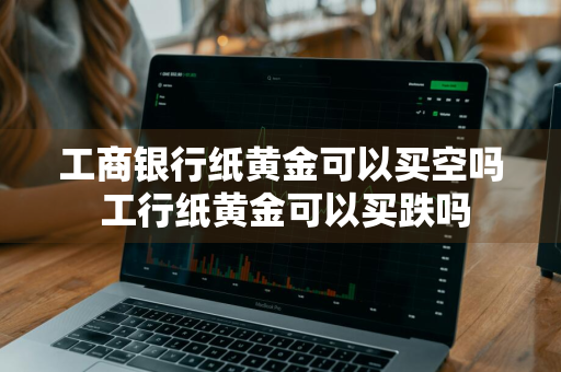 工商银行纸黄金可以买空吗 工行纸黄金可以买跌吗