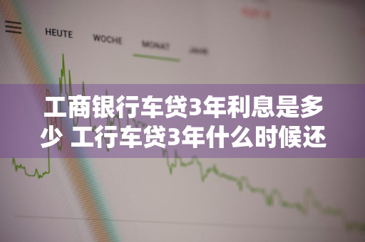 工商银行车贷3年利息是多少 工行车贷3年什么时候还清好