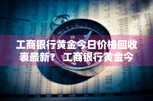 工商银行黄金今日价格回收表最新？ 工商银行黄金今日价格回收表最新图片