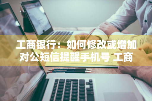 工商银行：如何修改或增加对公短信提醒手机号 工商银行对公账户怎么添加短信通知