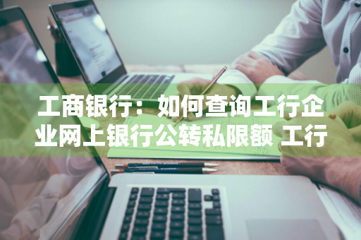 工商银行：如何查询工行企业网上银行公转私限额 工行网银怎么查公转私额度