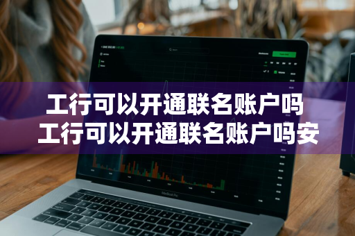 工行可以开通联名账户吗 工行可以开通联名账户吗安全吗