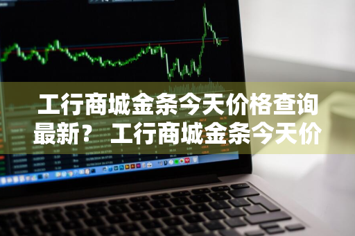 工行商城金条今天价格查询最新？ 工行商城金条今天价格查询最新