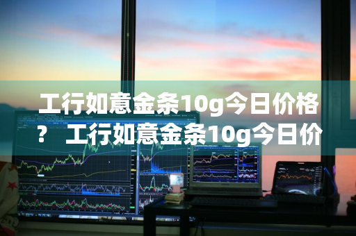 工行如意金条10g今日价格？ 工行如意金条10g今日价格