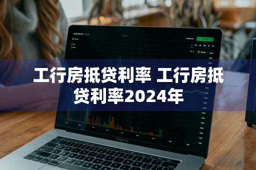 工行房抵贷利率 工行房抵贷利率2024年