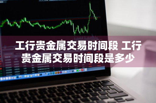 工行贵金属交易时间段 工行贵金属交易时间段是多少