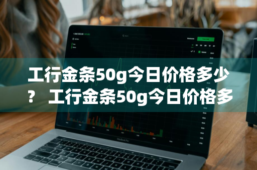 工行金条50g今日价格多少？ 工行金条50g今日价格多少钱