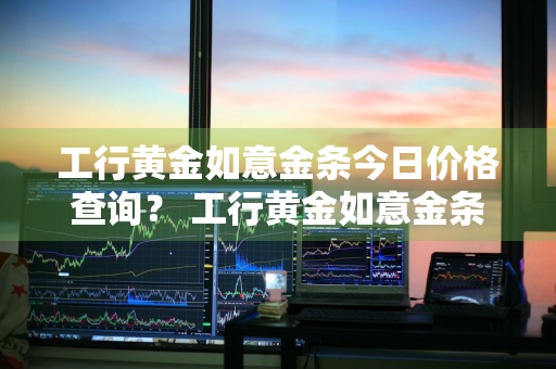 工行黄金如意金条今日价格查询？ 工行黄金如意金条今日价格查询表